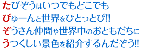 たびぞうはいつでもどこでもびゅーんと世界をひとっとび！！ぞうさん仲間や世界中のおともだちにうつくしい景色を紹介するんだぞう!!